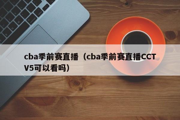 cba季前赛直播（cba季前赛直播CCTV5可以看吗）