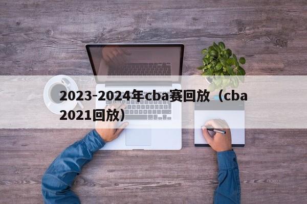 2023-2024年cba赛回放（cba2021回放）