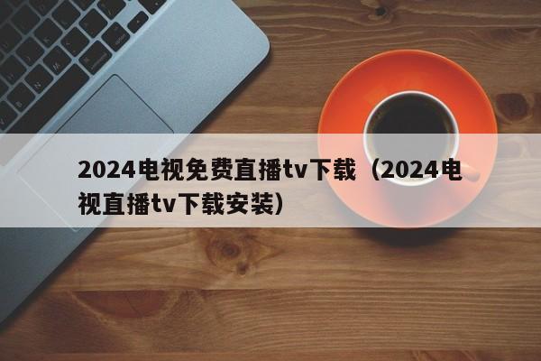 2024电视免费直播tv下载（2024电视直播tv下载安装）